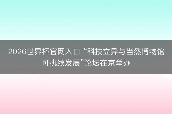 2026世界杯官网入口 “科技立异与当然博物馆可执续发展”论坛在京举办