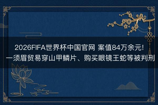 2026FIFA世界杯中国官网 案值84万余元! 一须眉贸易穿山甲鳞片、购买眼镜王蛇等被判刑