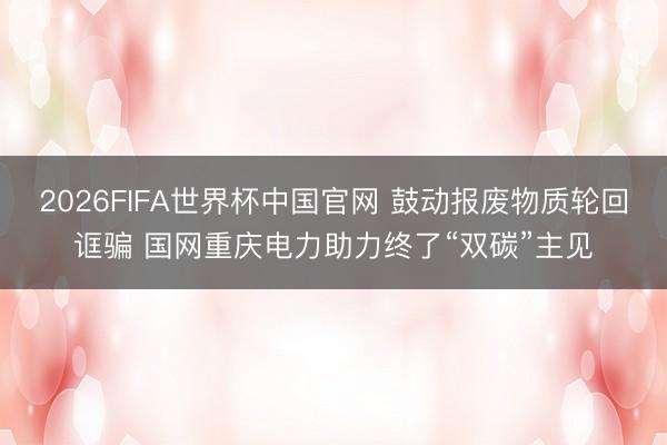2026FIFA世界杯中国官网 鼓动报废物质轮回诓骗 国网重庆电力助力终了“双碳”主见