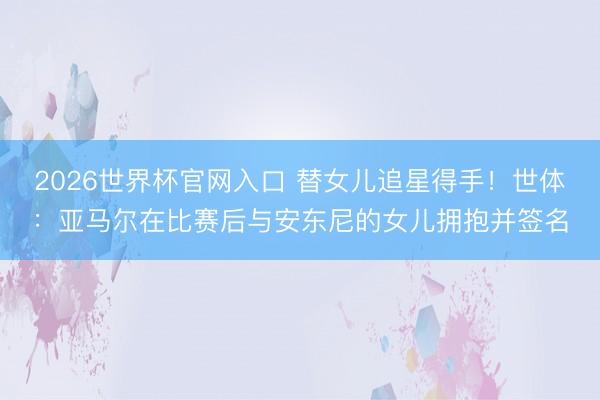 2026世界杯官网入口 替女儿追星得手！世体：亚马尔在比赛后与安东尼的女儿拥抱并签名