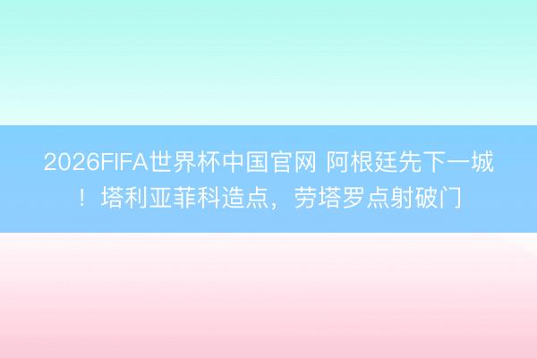 2026FIFA世界杯中国官网 阿根廷先下一城！塔利亚菲科造点，劳塔罗点射破门