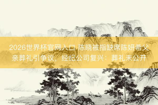 2026世界杯官网入口 陈晓被指缺席陈妍希父亲葬礼引争议,经纪公司复兴:葬礼未公开
