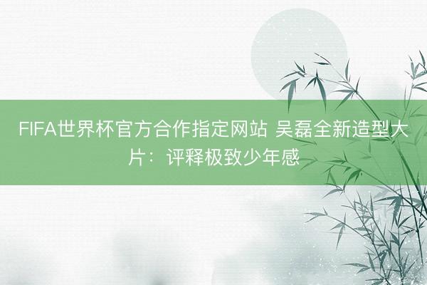 FIFA世界杯官方合作指定网站 吴磊全新造型大片：评释极致少年感