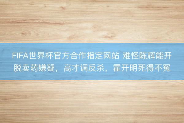 FIFA世界杯官方合作指定网站 难怪陈辉能开脱卖药嫌疑，高才调反杀，霍开明死得不冤