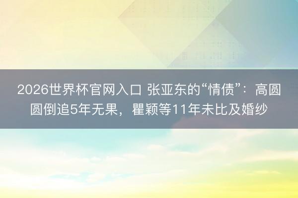 2026世界杯官网入口 张亚东的“情债”：高圆圆倒追5年无果，瞿颖等11年未比及婚纱