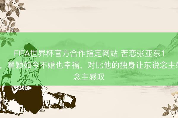 FIFA世界杯官方合作指定网站 苦恋张亚东11年，瞿颖如今不婚也幸福，对比他的独身让东说念主感叹