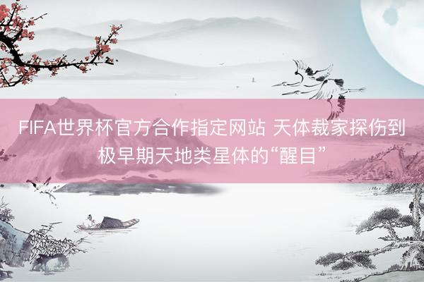 FIFA世界杯官方合作指定网站 天体裁家探伤到极早期天地类星体的“醒目”