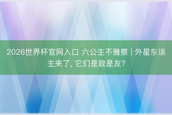2026世界杯官网入口 六公主不雅察 | 外星东谈主来了, 它们是敌是友?