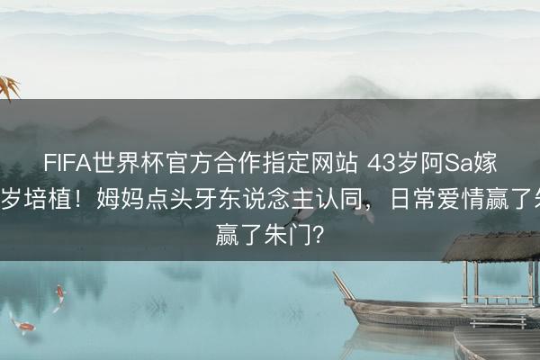 FIFA世界杯官方合作指定网站 43岁阿Sa嫁小10岁培植！姆妈点头牙东说念主认同，日常爱情赢了朱门？