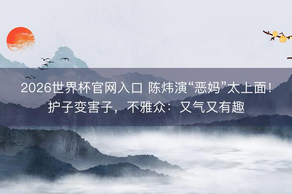 2026世界杯官网入口 陈炜演“恶妈”太上面！护子变害子，不雅众：又气又有趣