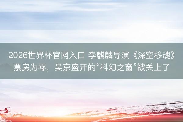 2026世界杯官网入口 李麒麟导演《深空移魂》票房为零，吴京盛开的“科幻之窗”被关上了