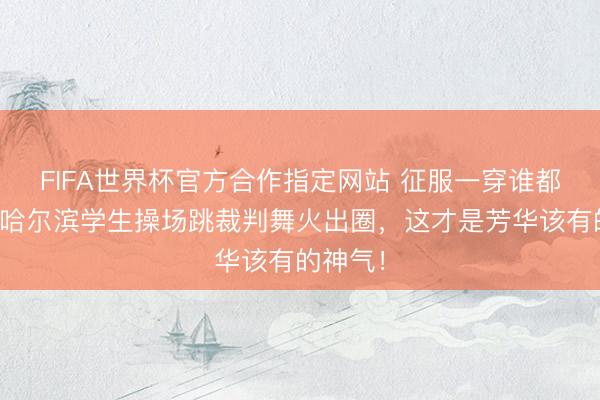 FIFA世界杯官方合作指定网站 征服一穿谁都不爱!哈尔滨学生操场跳裁判舞火出圈,这才是芳华该有的神气!
