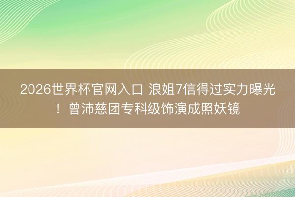 2026世界杯官网入口 浪姐7信得过实力曝光！曾沛慈团专科级饰演成照妖镜