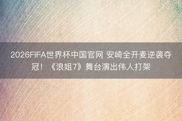 2026FIFA世界杯中国官网 安崎全开麦逆袭夺冠！《浪姐7》舞台演出伟人打架