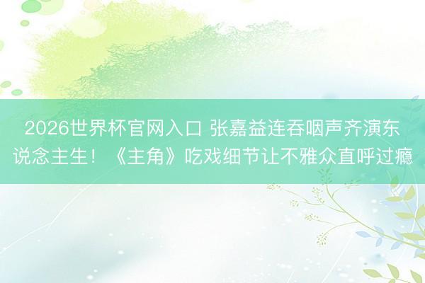 2026世界杯官网入口 张嘉益连吞咽声齐演东说念主生！《主角》吃戏细节让不雅众直呼过瘾