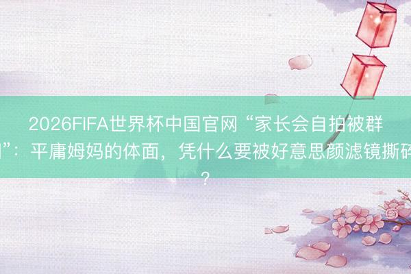 2026FIFA世界杯中国官网 “家长会自拍被群嘲”：平庸姆妈的体面，凭什么要被好意思颜滤镜撕碎？