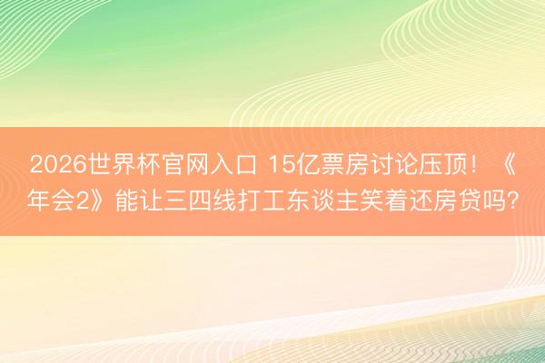 2026世界杯官网入口 15亿票房讨论压顶！《年会2》能让三四线打工东谈主笑着还房贷吗？