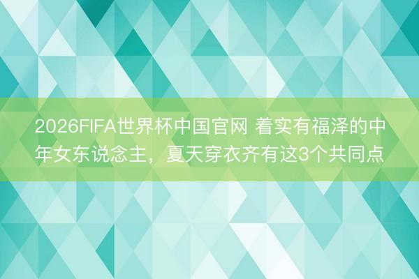 2026FIFA世界杯中国官网 着实有福泽的中年女东说念主，夏天穿衣齐有这3个共同点