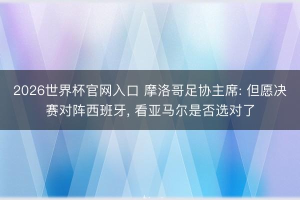 2026世界杯官网入口 摩洛哥足协主席: 但愿决赛对阵西班牙， 看亚马尔是否选对了