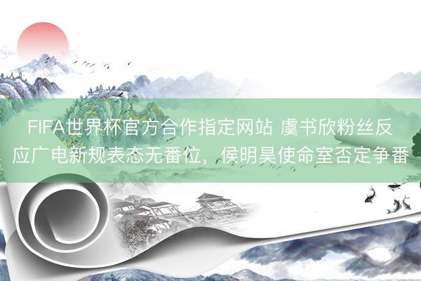 FIFA世界杯官方合作指定网站 虞书欣粉丝反应广电新规表态无番位,侯明昊使命室否定争番