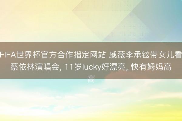 FIFA世界杯官方合作指定网站 戚薇李承铉带女儿看蔡依林演唱会， 11岁lucky好漂亮， 快有姆妈高
