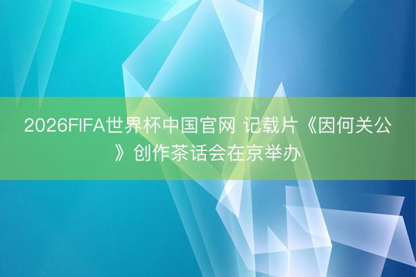 2026FIFA世界杯中国官网 记载片《因何关公》创作茶话会在京举办