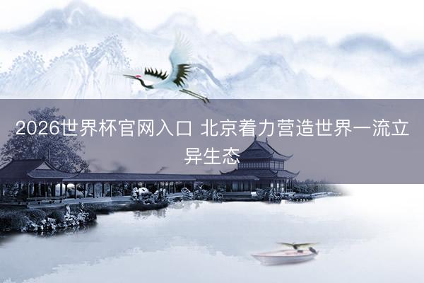 2026世界杯官网入口 北京着力营造世界一流立异生态