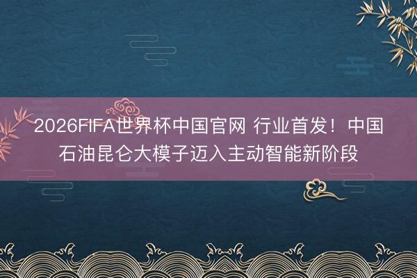 2026FIFA世界杯中国官网 行业首发!中国石油昆仑大模子迈入主动智能新阶段