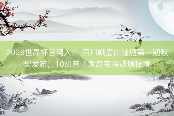 2026世界杯官网入口 四川峨眉山蛙塘第一期默契发布，10组亲子家庭夜探蛙塘秘境