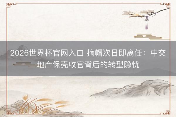 2026世界杯官网入口 摘帽次日即离任：中交地产保壳收官背后的转型隐忧