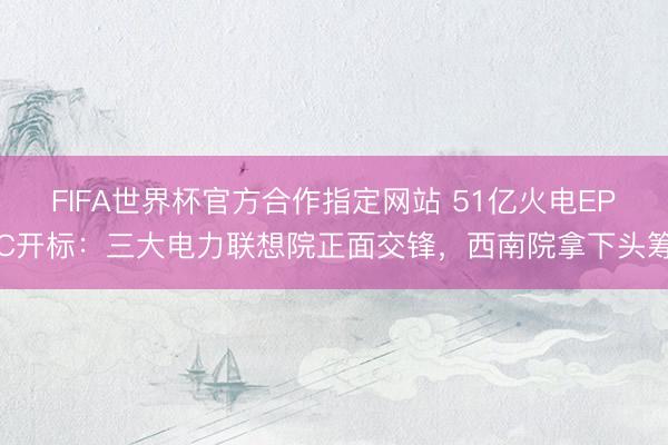 FIFA世界杯官方合作指定网站 51亿火电EPC开标：三大电力联想院正面交锋，西南院拿下头筹