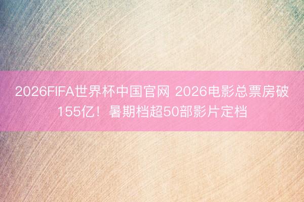 2026FIFA世界杯中国官网 2026电影总票房破155亿！暑期档超50部影片定档