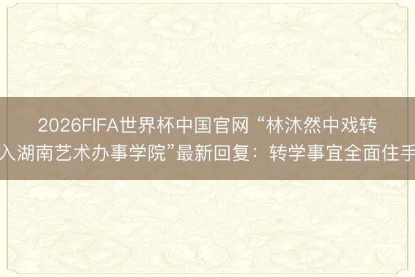 2026FIFA世界杯中国官网 “林沐然中戏转入湖南艺术办事学院”最新回复：转学事宜全面住手