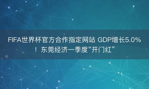 FIFA世界杯官方合作指定网站 GDP增长5.0%!东莞经济一季度“开门红”