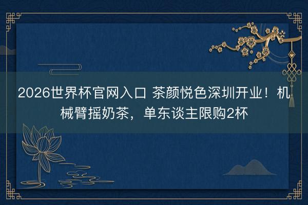 2026世界杯官网入口 茶颜悦色深圳开业！机械臂摇奶茶，单东谈主限购2杯