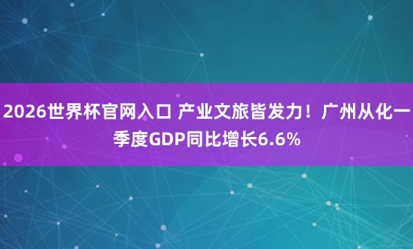 2026世界杯官网入口 产业文旅皆发力！广州从化一季度GDP同比增长6.6%