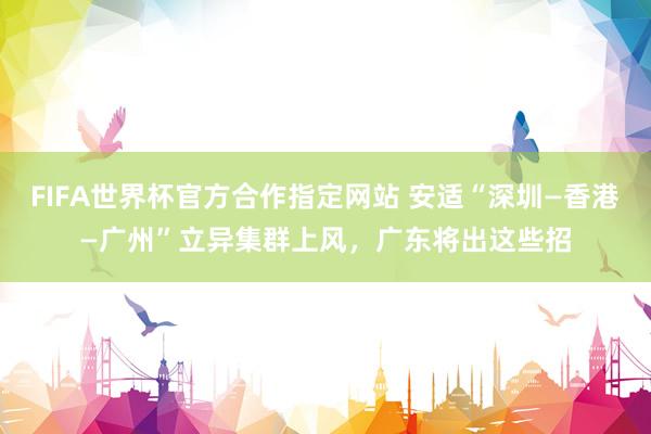 FIFA世界杯官方合作指定网站 安适“深圳—香港—广州”立异集群上风，广东将出这些招
