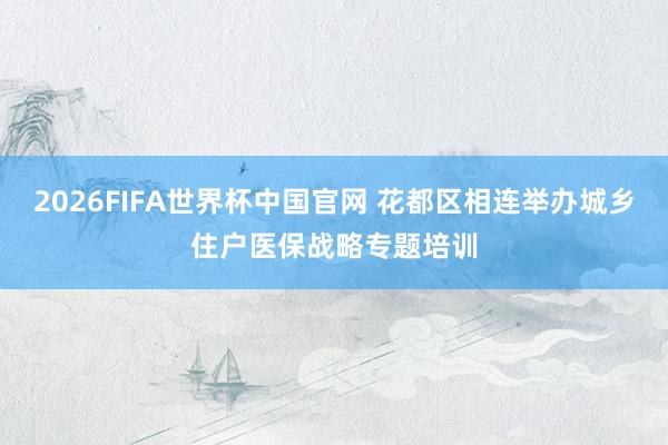 2026FIFA世界杯中国官网 花都区相连举办城乡住户医保战略专题培训