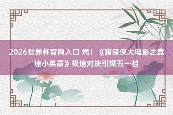 2026世界杯官网入口 燃！《猪猪侠大电影之竞速小英豪》极速对决引爆五一档