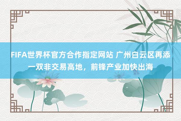 FIFA世界杯官方合作指定网站 广州白云区再添一双非交易高地,前锋产业加快出海