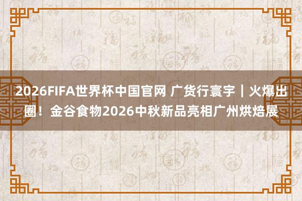 2026FIFA世界杯中国官网 广货行寰宇|火爆出圈!金谷食物2026中秋新品亮相广州烘焙展