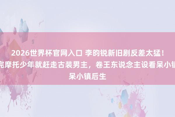 2026世界杯官网入口 李昀锐新旧剧反差太猛！刚演完摩托少年就赶走古装男主，卷王东说念主设看呆小镇后生
