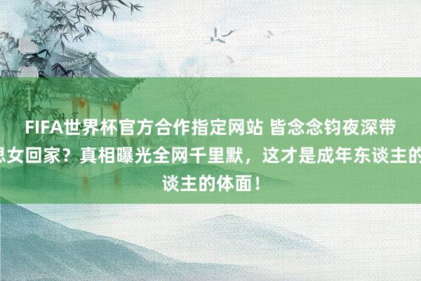 FIFA世界杯官方合作指定网站 皆念念钧夜深带好意思女回家？真相曝光全网千里默，这才是成年东谈主的体面！