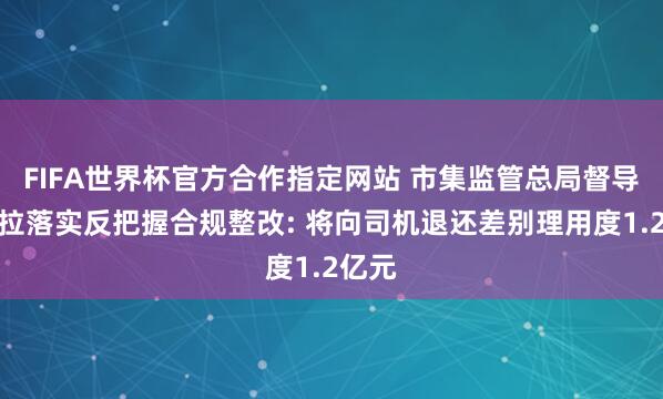 FIFA世界杯官方合作指定网站 市集监管总局督导货拉拉落实反把握合规整改: 将向司机退还差别理用度1.2亿元
