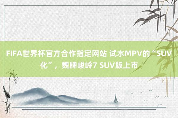 FIFA世界杯官方合作指定网站 试水MPV的“SUV化”,魏牌峻岭7 SUV版上市