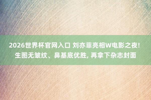2026世界杯官网入口 刘亦菲亮相W电影之夜! 生图无皱纹、鼻基底优胜， 再拿下杂志封面