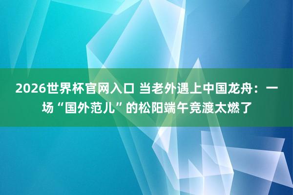 2026世界杯官网入口 当老外遇上中国龙舟：一场“国外范儿”的松阳端午竞渡太燃了