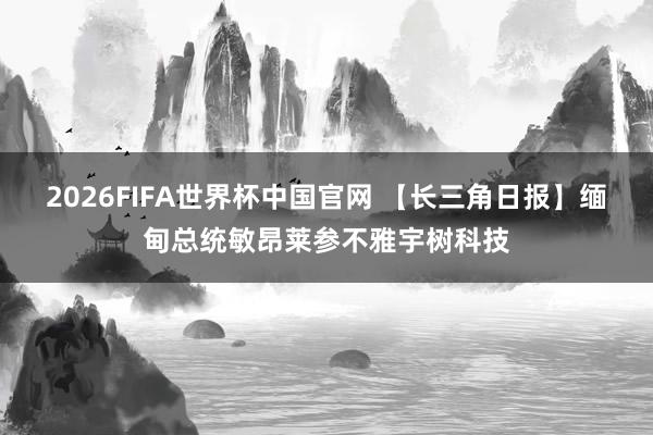 2026FIFA世界杯中国官网 【长三角日报】缅甸总统敏昂莱参不雅宇树科技