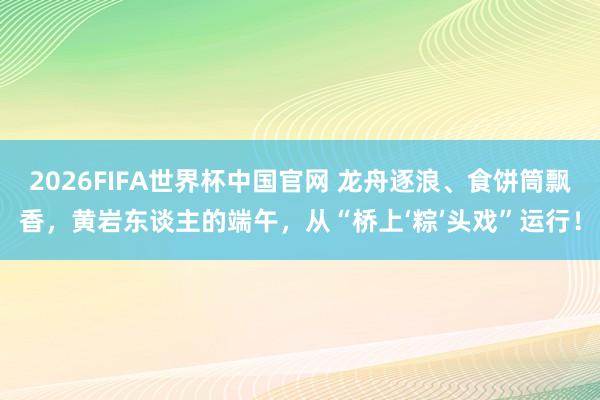 2026FIFA世界杯中国官网 龙舟逐浪、食饼筒飘香，黄岩东谈主的端午，从“桥上‘粽’头戏”运行！