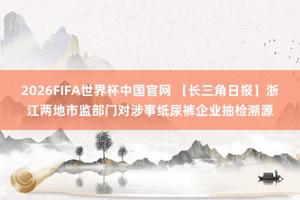 2026FIFA世界杯中国官网 【长三角日报】浙江两地市监部门对涉事纸尿裤企业抽检溯源